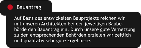 Auf Basis des entwickelten Bauprojekts reichen wir mit unseren Architekten bei der jeweiligen Baube- hörde den Bauantrag ein. Durch unsere gute Vernetzung zu den entsprechenden Behörden erzielen wir zeitlich und qualitativ sehr gute Ergebnisse. Bauantrag